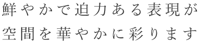 鮮やかで迫力ある表現が空間を華やかに彩ります